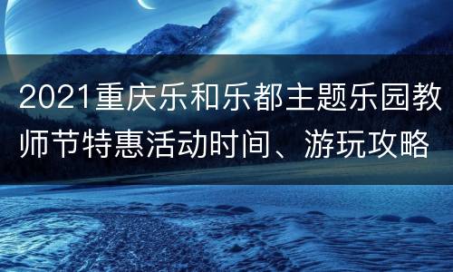 2021重庆乐和乐都主题乐园教师节特惠活动时间、游玩攻略