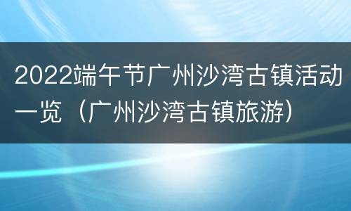 2022端午节广州沙湾古镇活动一览（广州沙湾古镇旅游）
