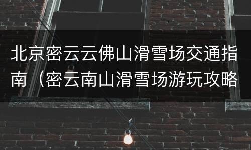 北京密云云佛山滑雪场交通指南（密云南山滑雪场游玩攻略）