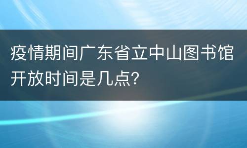 疫情期间广东省立中山图书馆开放时间是几点？