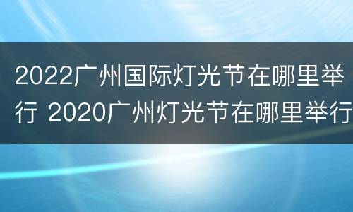 2022广州国际灯光节在哪里举行 2020广州灯光节在哪里举行