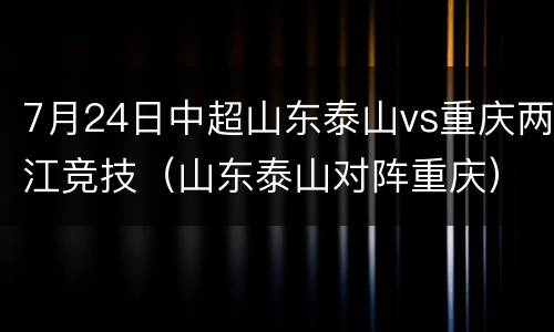 7月24日中超山东泰山vs重庆两江竞技（山东泰山对阵重庆）
