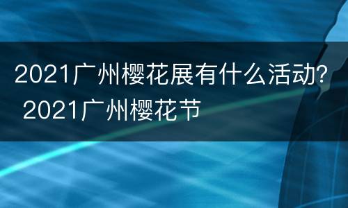 2021广州樱花展有什么活动？ 2021广州樱花节