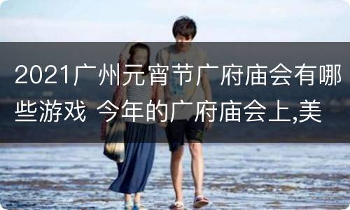 2021广州元宵节广府庙会有哪些游戏 今年的广府庙会上,美食飘香,花灯多彩