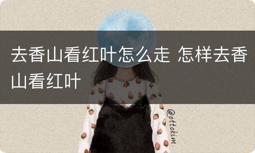 去香山看红叶怎么走 怎样去香山看红叶