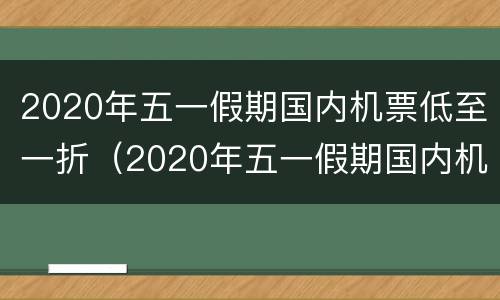2020年五一假期国内机票低至一折（2020年五一假期国内机票低至一折是多少）
