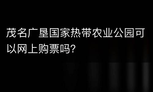 茂名广垦国家热带农业公园可以网上购票吗？