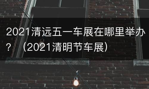 2021清远五一车展在哪里举办？（2021清明节车展）