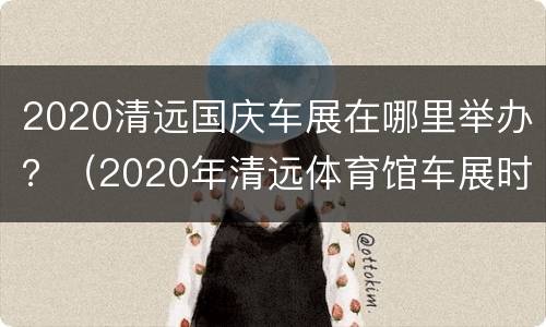 2020清远国庆车展在哪里举办？（2020年清远体育馆车展时间表）