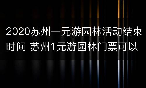 2020苏州一元游园林活动结束时间 苏州1元游园林门票可以一天逛好几个吗?