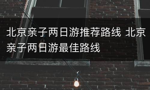 北京亲子两日游推荐路线 北京亲子两日游最佳路线