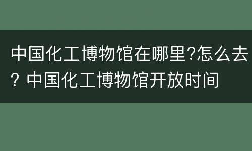 中国化工博物馆在哪里?怎么去? 中国化工博物馆开放时间