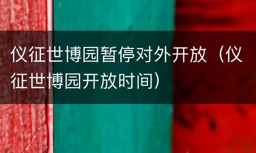 仪征世博园暂停对外开放（仪征世博园开放时间）