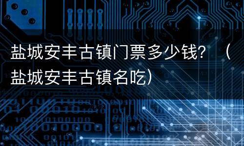 盐城安丰古镇门票多少钱？（盐城安丰古镇名吃）