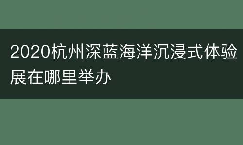 2020杭州深蓝海洋沉浸式体验展在哪里举办