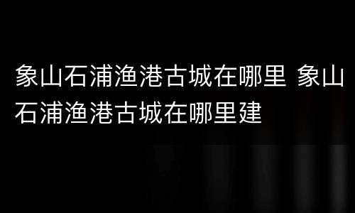 象山石浦渔港古城在哪里 象山石浦渔港古城在哪里建