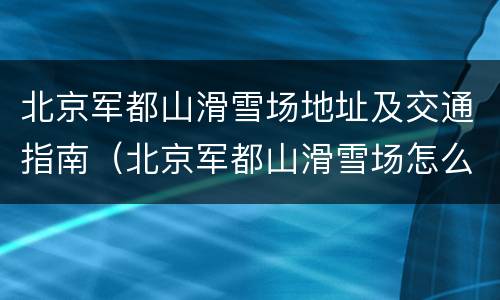 北京军都山滑雪场地址及交通指南（北京军都山滑雪场怎么去）
