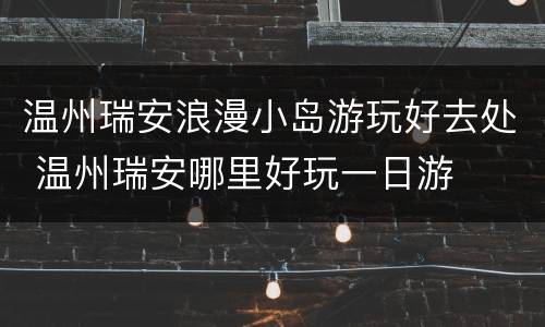 温州瑞安浪漫小岛游玩好去处 温州瑞安哪里好玩一日游