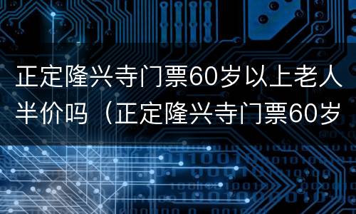 正定隆兴寺门票60岁以上老人半价吗（正定隆兴寺门票60岁以上老人半价吗多少钱）