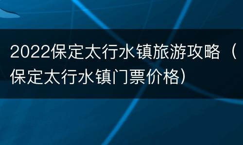 2022保定太行水镇旅游攻略（保定太行水镇门票价格）
