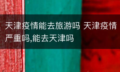天津疫情能去旅游吗 天津疫情严重吗,能去天津吗