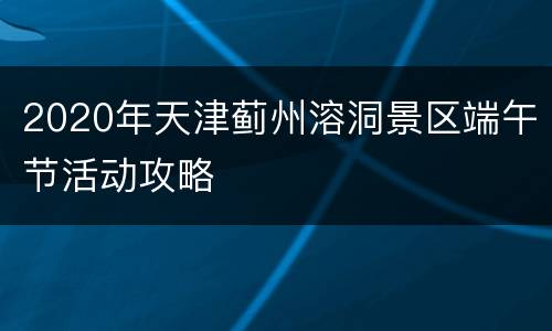 2020年天津蓟州溶洞景区端午节活动攻略