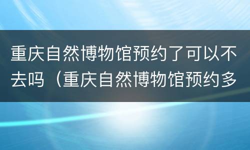 重庆自然博物馆预约了可以不去吗（重庆自然博物馆预约多久可以参观）