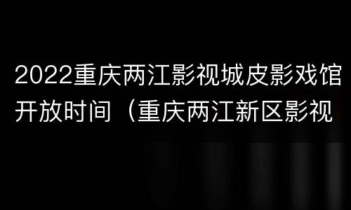2022重庆两江影视城皮影戏馆开放时间（重庆两江新区影视城门票）
