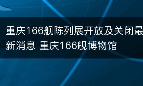 重庆166舰陈列展开放及关闭最新消息 重庆166舰博物馆