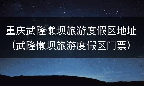 重庆武隆懒坝旅游度假区地址（武隆懒坝旅游度假区门票）