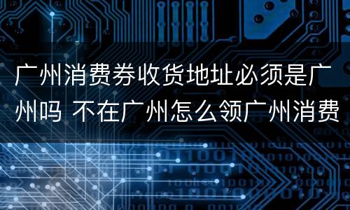广州消费券收货地址必须是广州吗 不在广州怎么领广州消费券