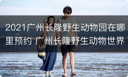2021广州长隆野生动物园在哪里预约 广州长隆野生动物世界入园预约