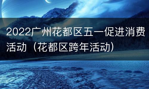 2022广州花都区五一促进消费活动（花都区跨年活动）