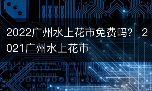 2022广州水上花市免费吗？ 2021广州水上花市