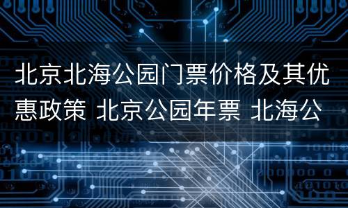 北京北海公园门票价格及其优惠政策 北京公园年票 北海公园