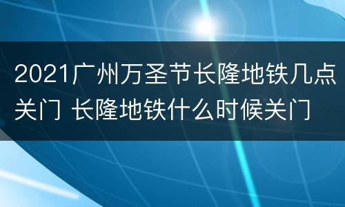 2021广州万圣节长隆地铁几点关门 长隆地铁什么时候关门