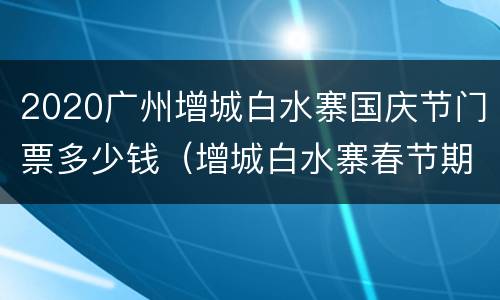 2020广州增城白水寨国庆节门票多少钱（增城白水寨春节期间开放吗）