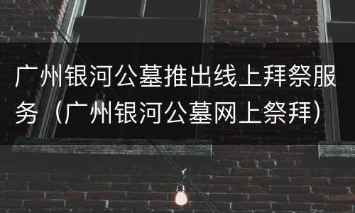 广州银河公墓推出线上拜祭服务（广州银河公墓网上祭拜）