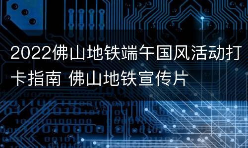 2022佛山地铁端午国风活动打卡指南 佛山地铁宣传片