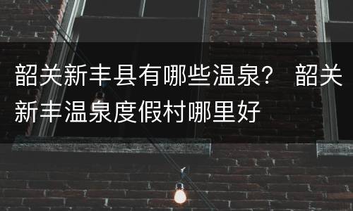 韶关新丰县有哪些温泉？ 韶关新丰温泉度假村哪里好