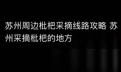 苏州周边枇杷采摘线路攻略 苏州采摘枇杷的地方