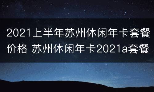2021上半年苏州休闲年卡套餐价格 苏州休闲年卡2021a套餐