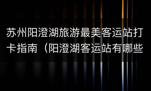 苏州阳澄湖旅游最美客运站打卡指南（阳澄湖客运站有哪些车）