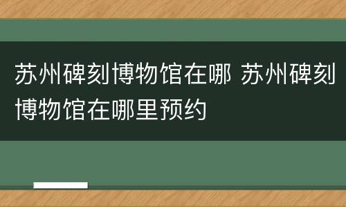 苏州碑刻博物馆在哪 苏州碑刻博物馆在哪里预约