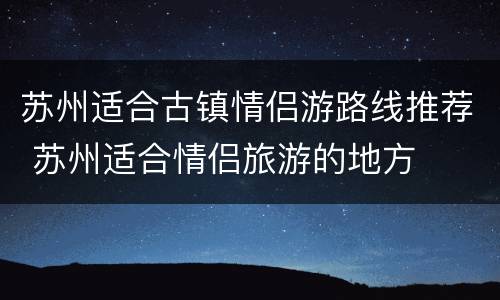 苏州适合古镇情侣游路线推荐 苏州适合情侣旅游的地方