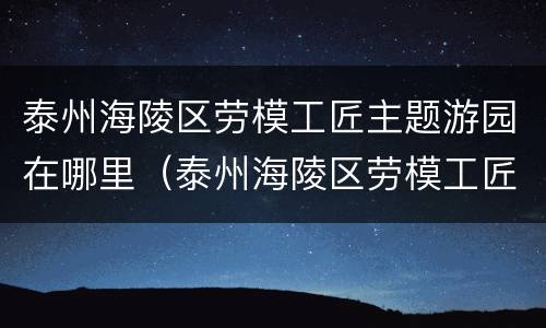 泰州海陵区劳模工匠主题游园在哪里（泰州海陵区劳模工匠主题游园在哪里办公）