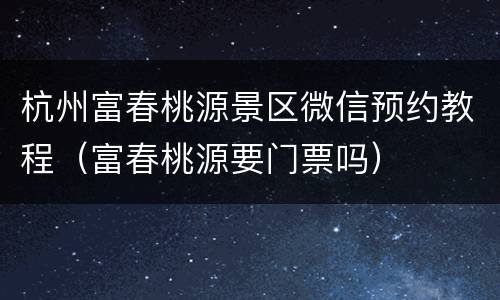 杭州富春桃源景区微信预约教程（富春桃源要门票吗）