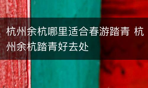 杭州余杭哪里适合春游踏青 杭州余杭踏青好去处
