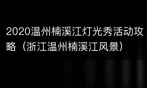 2020温州楠溪江灯光秀活动攻略（浙江温州楠溪江风景）