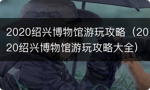 2020绍兴博物馆游玩攻略（2020绍兴博物馆游玩攻略大全）